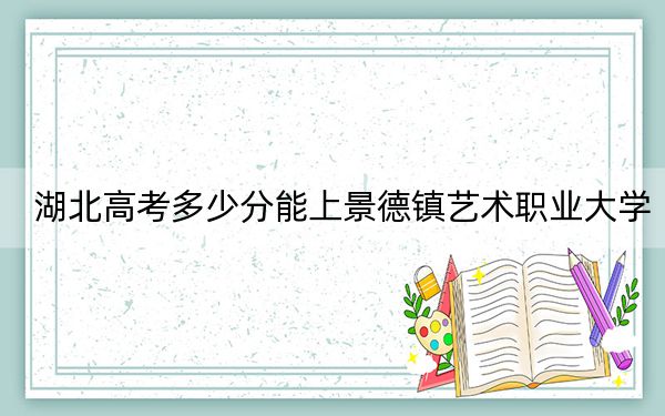 湖北高考多少分能上景德镇艺术职业大学？附带近三年最低录取分数线