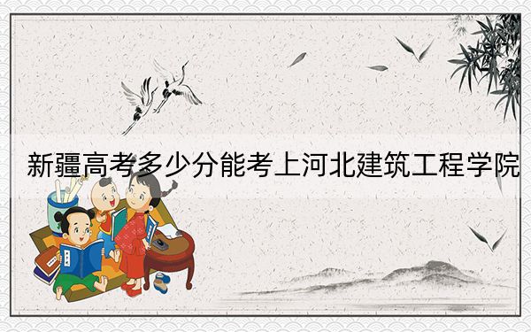 新疆高考多少分能考上河北建筑工程学院？附2022-2024年最低录取分数线