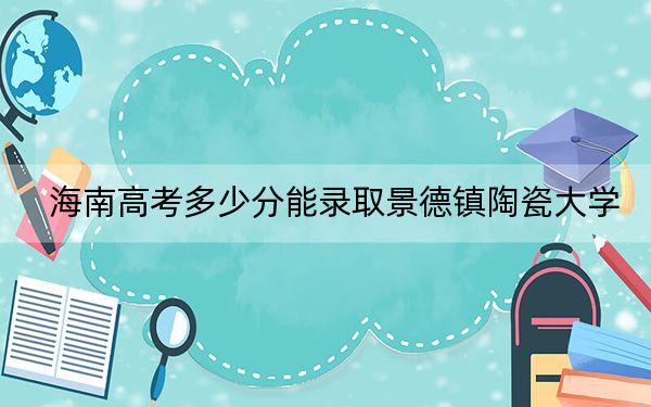 海南高考多少分能录取景德镇陶瓷大学？2024年综合投档线567分