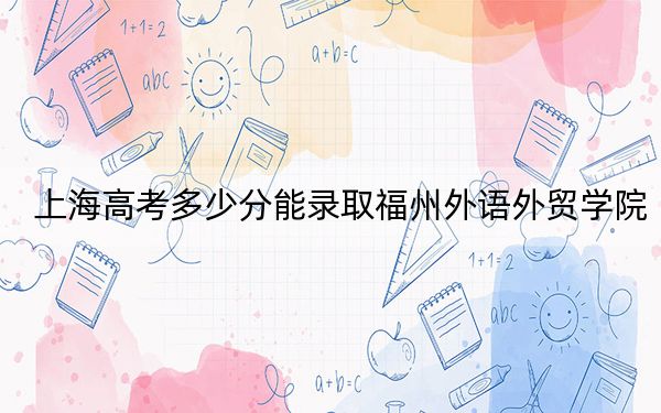 上海高考多少分能录取福州外语外贸学院?附2022-2024年最低录取分数线