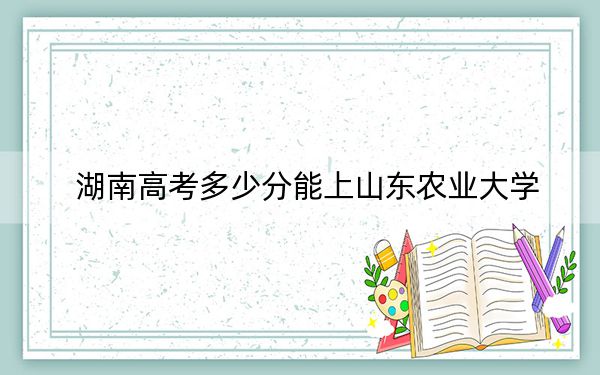 湖南高考多少分能上山东农业大学？2024年历史类投档线517分 物理类投档线486分