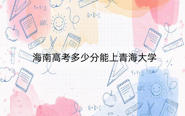 海南高考多少分能上青海大学？2024年最低分数线581分