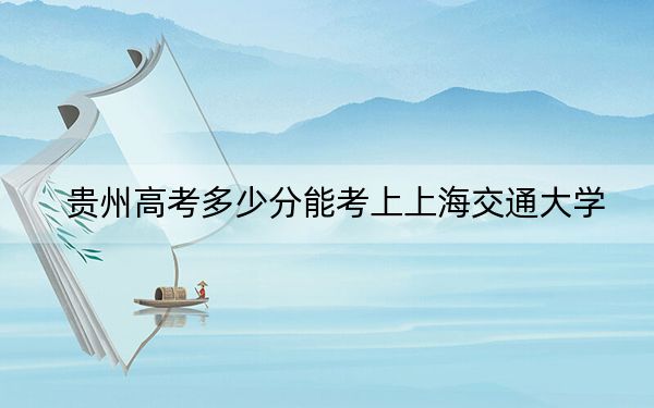 贵州高考多少分能考上上海交通大学？附2022-2024年最低录取分数线