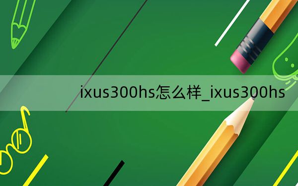 ixus300hs怎么样_ixus300hs