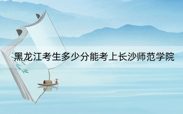 黑龙江考生多少分能考上长沙师范学院？附2022-2024年最低录取分数线