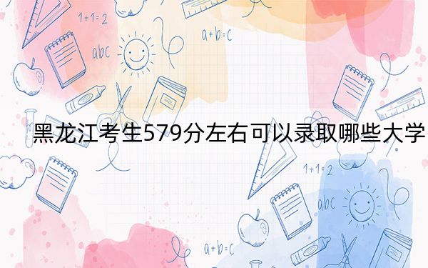 黑龙江考生579分左右可以录取哪些大学？（附带2022-2024年579录取名单）