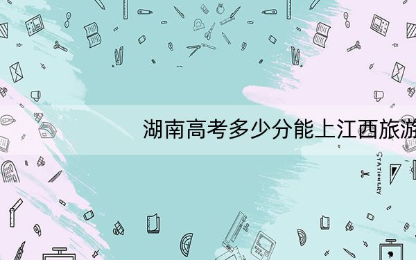 湖南高考多少分能上江西旅游商贸职业学院?附2022-2024年最低录取分数线