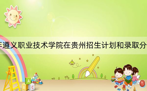 2024年遵义职业技术学院在贵州招生计划和录取分数线是多少？贵州考生2025年参考