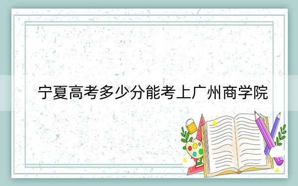 宁夏高考多少分能考上广州商学院？附2022-2024年最低录取分数线