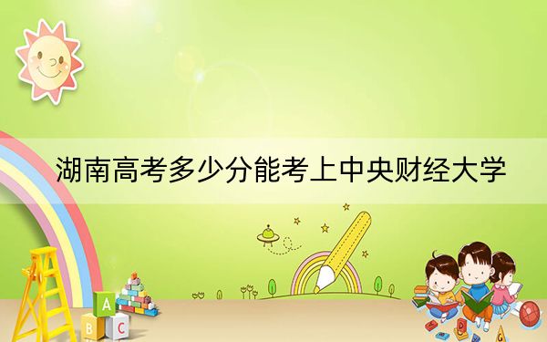 湖南高考多少分能考上中央财经大学？2024年历史类投档线613分 物理类最低621分
