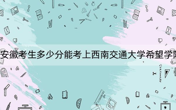 安徽考生多少分能考上西南交通大学希望学院？附近三年最低院校投档线