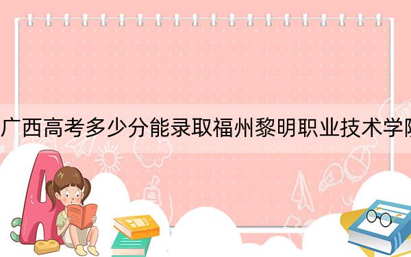 广西高考多少分能录取福州黎明职业技术学院？2024年历史类212分 物理类录取分202分