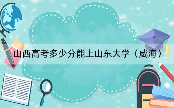 山西高考多少分能上山东大学（威海）？附2022-2024年最低录取分数线