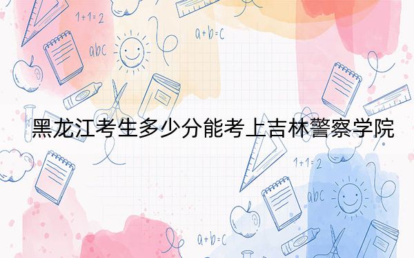 黑龙江考生多少分能考上吉林警察学院？附带近三年最低录取分数线