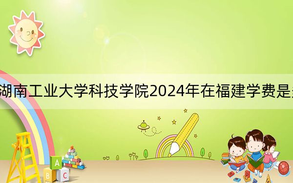 湖南工业大学科技学院2024年在福建学费是多少?福建考生2025年参考
