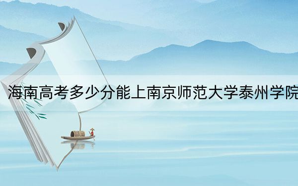 海南高考多少分能上南京师范大学泰州学院？附2022-2024年最低录取分数线