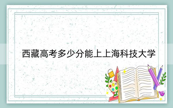 西藏高考多少分能上上海科技大学？附2022-2024年最低录取分数线