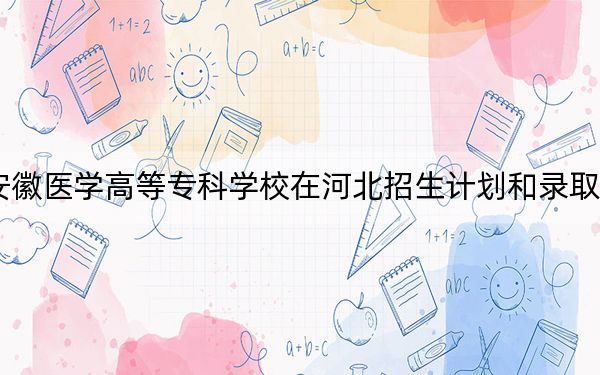 2024年安徽医学高等专科学校在河北招生计划和录取分数线是多少？河北考生2025年参考