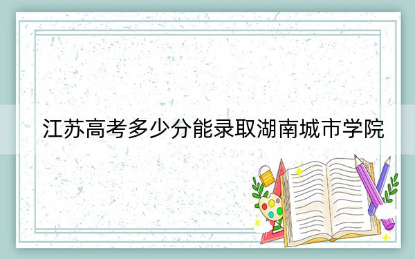 江苏高考多少分能录取湖南城市学院？附2022-2024年院校投档线