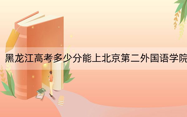 黑龙江高考多少分能上北京第二外国语学院？2024年历史类投档线570分 物理类投档线539分