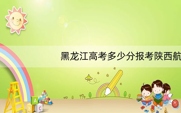 黑龙江高考多少分报考陕西航空职业技术学院?附2022-2024年最低录取分数线