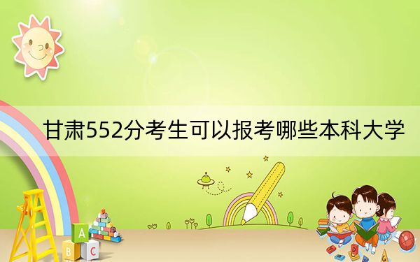 甘肃552分考生可以报考哪些本科大学？ 2024年有38所录取最低分552的大学