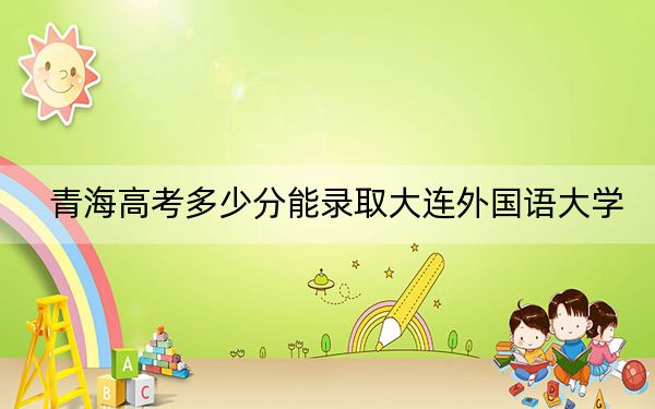 青海高考多少分能录取大连外国语大学？2024年文科录取分426分 理科最低372分
