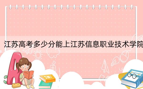 江苏高考多少分能上江苏信息职业技术学院？2024年历史类413分 物理类录取分431分