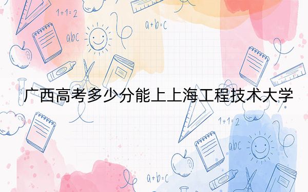 广西高考多少分能上上海工程技术大学？附2022-2024年最低录取分数线