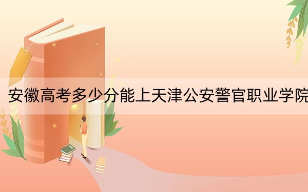 安徽高考多少分能上天津公安警官职业学院？2024年历史类录取分349分 物理类最低371分