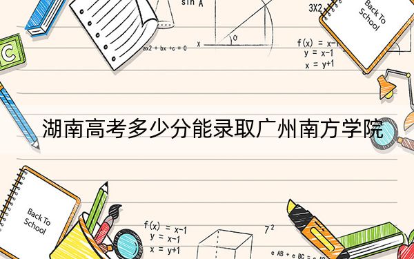 湖南高考多少分能录取广州南方学院？2024年历史类录取分473分 物理类最低428分