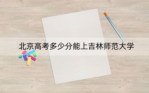 北京高考多少分能上吉林师范大学？附2022-2024年最低录取分数线