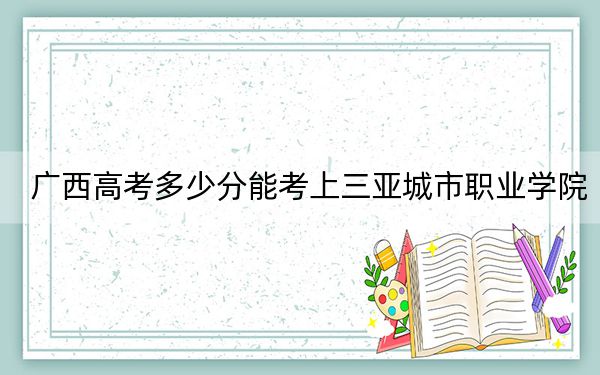 广西高考多少分能考上三亚城市职业学院?附2022-2024年最低录取分数线