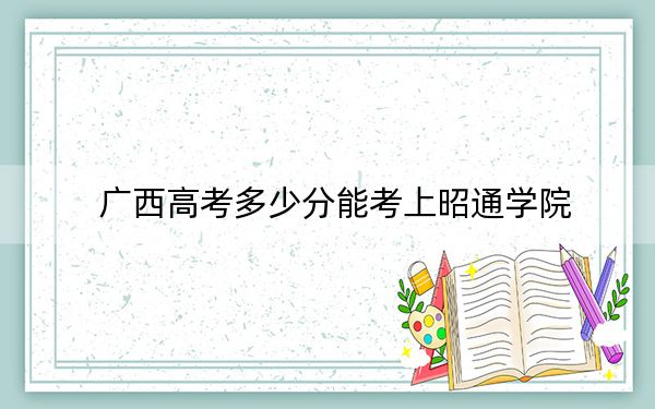 广西高考多少分能考上昭通学院？2024年历史类最低475分 物理类最低458分