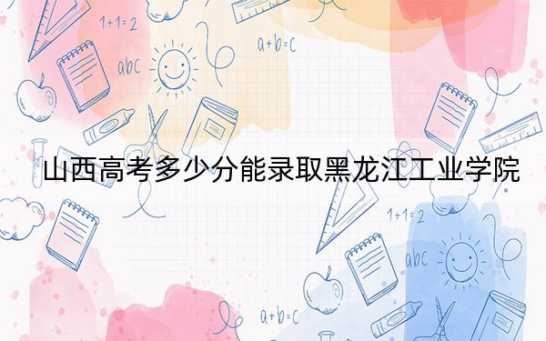 山西高考多少分能录取黑龙江工业学院？附2022-2024年最低录取分数线