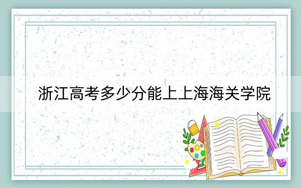 浙江高考多少分能上上海海关学院？附2022-2024年最低录取分数线
