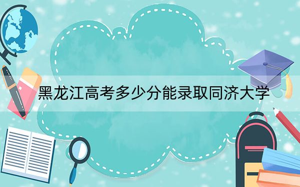 黑龙江高考多少分能录取同济大学？附2022-2024年最低录取分数线
