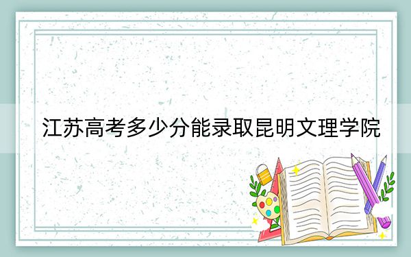 江苏高考多少分能录取昆明文理学院？2024年历史类投档线478分 物理类投档线462分