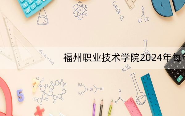 福州职业技术学院2024年每年多少学费?每年6000元到9000元(供云南考生参考)