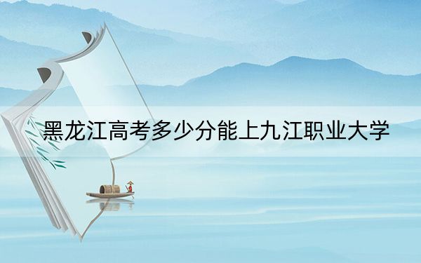 黑龙江高考多少分能上九江职业大学？附2022-2024年最低录取分数线