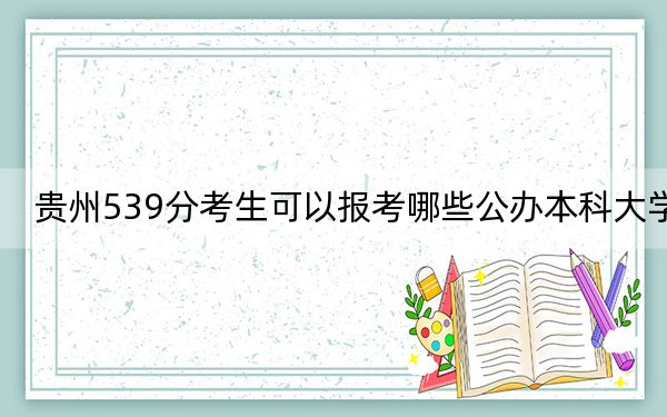 贵州539分考生可以报考哪些公办本科大学？（附带近三年高考大学录取名单）