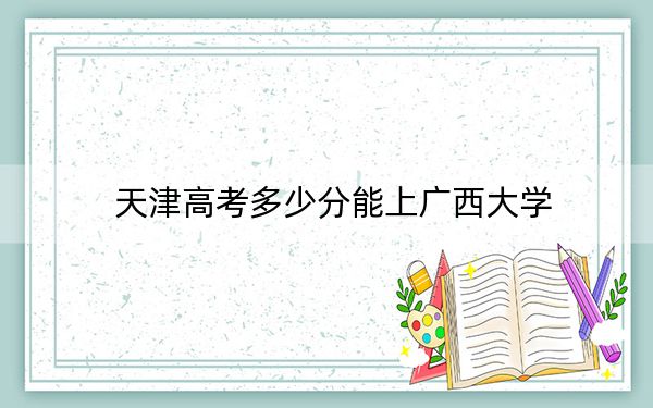 天津高考多少分能上广西大学？附2022-2024年最低录取分数线