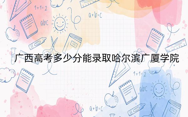 广西高考多少分能录取哈尔滨广厦学院?附2022-2024年最低录取分数线