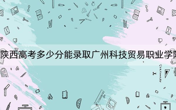 陕西高考多少分能录取广州科技贸易职业学院?2024年文科390分 理科录取分348分