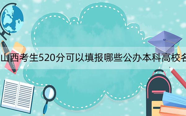 山西考生520分可以填报哪些公办本科高校名单？（附带近三年520分大学录取名单）
