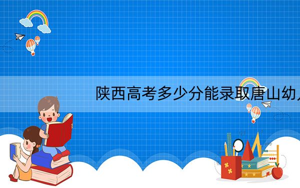 陕西高考多少分能录取唐山幼儿师范高等专科学校？附2022-2024年最低录取分数线