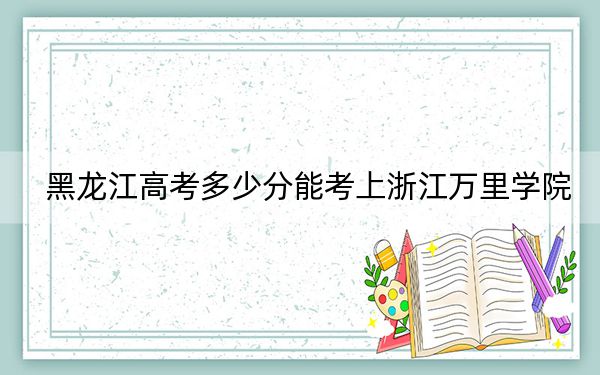 黑龙江高考多少分能考上浙江万里学院？2024年历史类487分 物理类480分