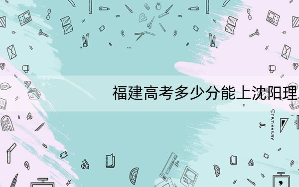 福建高考多少分能上沈阳理工大学?附2022-2024年最低录取分数线