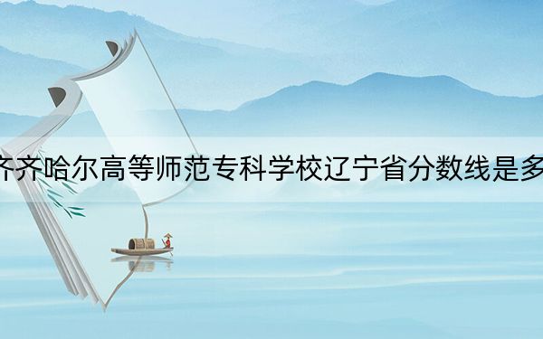齐齐哈尔高等师范专科学校辽宁省分数线是多少?2025年辽宁考生参考