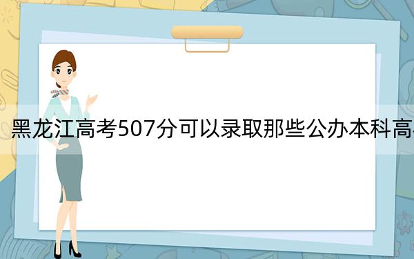 黑龙江高考507分可以录取那些公办本科高校？（供2025年考生参考）